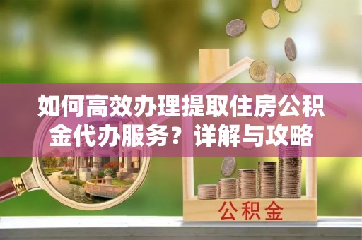 全流程如何高效办理提取住房公积金代办服务？详解与攻略