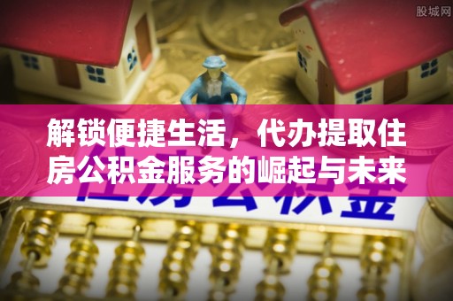 全流程解锁便捷生活，代办提取住房公积金服务的崛起与未来