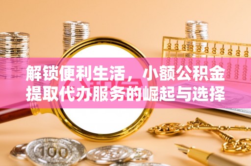 全流程解锁便利生活，小额公积金提取代办服务的崛起与选择