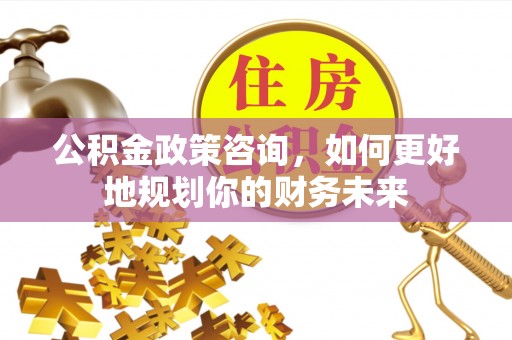 全流程公积金政策咨询，如何更好地规划你的财务未来