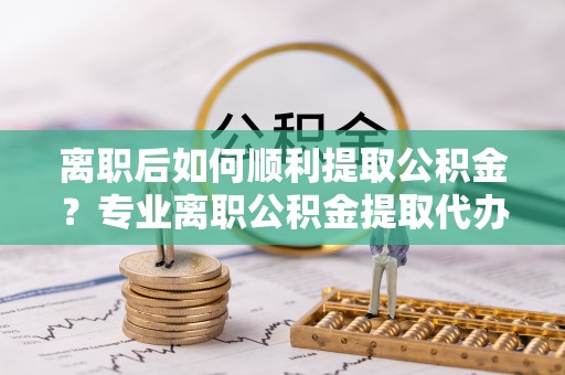 全流程离职后如何顺利提取公积金？专业离职公积金提取代办服务指南