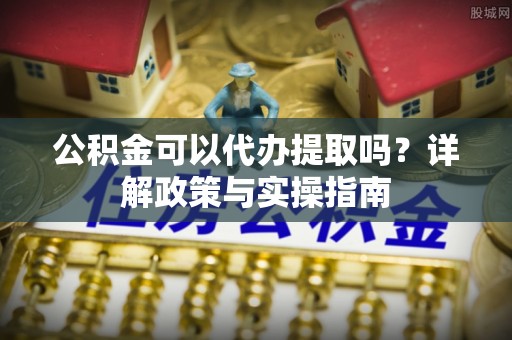 全流程公积金可以代办提取吗？详解政策与实操指南