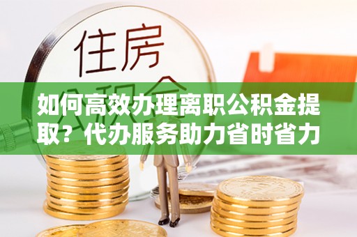 全流程如何高效办理离职公积金提取？代办服务助力省时省力