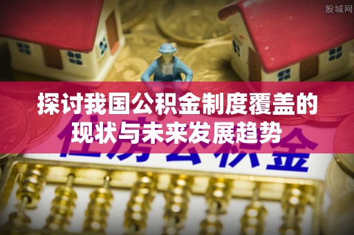 全流程探讨我国公积金制度覆盖的现状与未来发展趋势