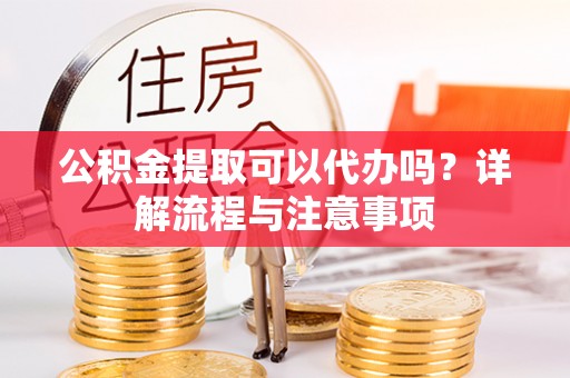 全流程公积金提取可以代办吗？详解流程与注意事项