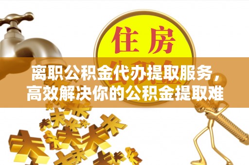 全流程离职公积金代办提取服务，高效解决你的公积金提取难题