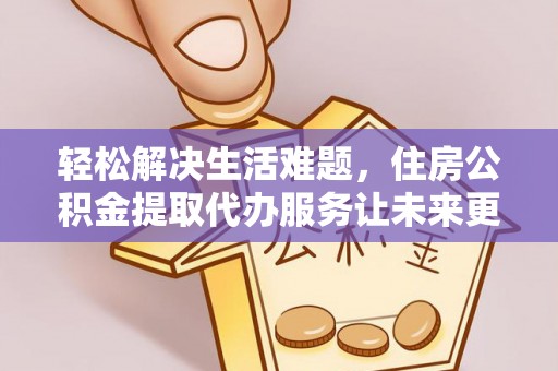 全流程轻松解决生活难题，住房公积金提取代办服务让未来更安心