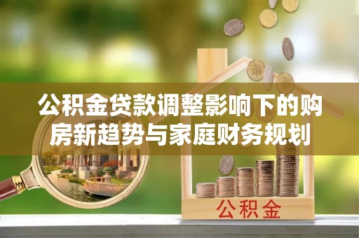 全流程公积金贷款调整影响下的购房新趋势与家庭财务规划