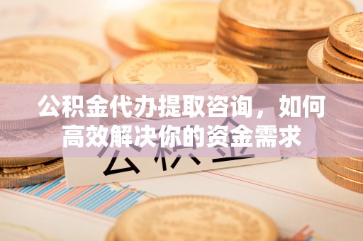 全流程公积金代办提取咨询，如何高效解决你的资金需求