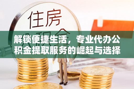 全流程解锁便捷生活，专业代办公积金提取服务的崛起与选择