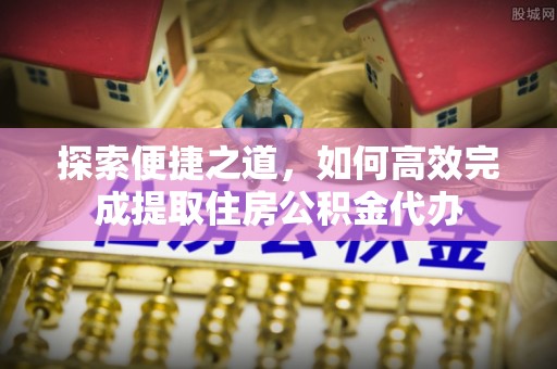 全流程探索便捷之道，如何高效完成提取住房公积金代办
