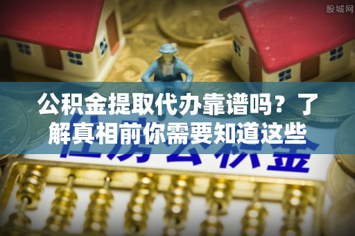 全流程公积金提取代办靠谱吗？了解真相前你需要知道这些