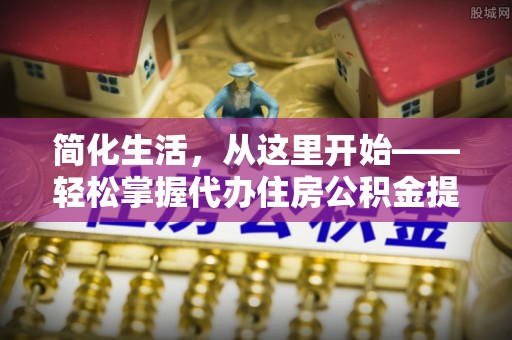 全流程简化生活，从这里开始——轻松掌握代办住房公积金提取全流程
