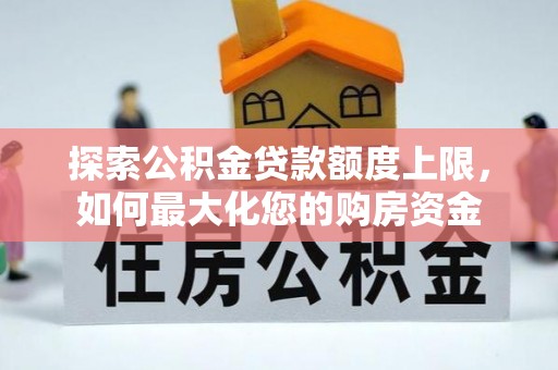 全流程探索公积金贷款额度上限，如何最大化您的购房资金