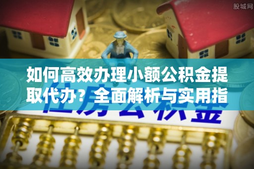 全流程如何高效办理小额公积金提取代办？全面解析与实用指南