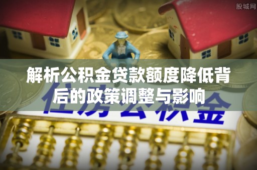 全流程解析公积金贷款额度降低背后的政策调整与影响