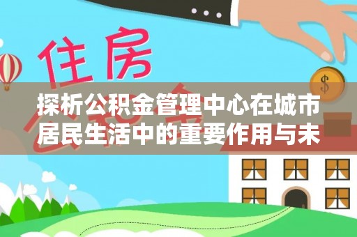 全流程探析公积金管理中心在城市居民生活中的重要作用与未来发展趋势
