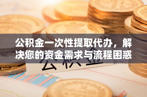 全流程公积金一次性提取代办，解决您的资金需求与流程困惑