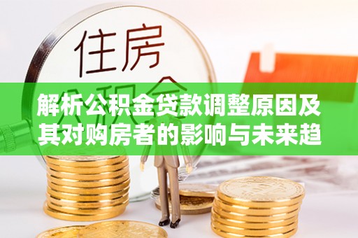 全流程解析公积金贷款调整原因及其对购房者的影响与未来趋势