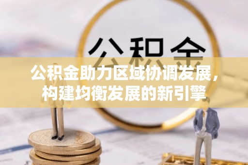 全流程公积金助力区域协调发展，构建均衡发展的新引擎