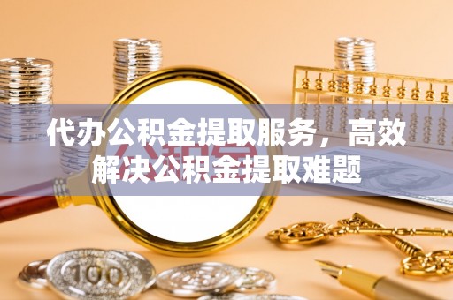 全流程代办公积金提取服务，高效解决公积金提取难题