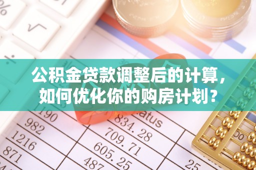 全流程公积金贷款调整后的计算，如何优化你的购房计划？