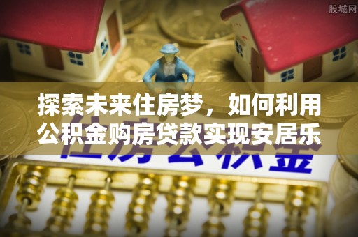 全流程探索未来住房梦，如何利用公积金购房贷款实现安居乐业