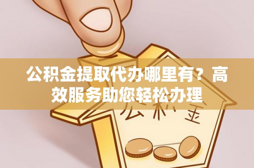 全流程公积金提取代办哪里有？高效服务助您轻松办理