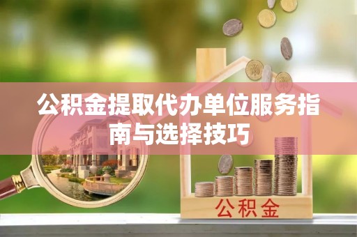 全流程公积金提取代办单位服务指南与选择技巧