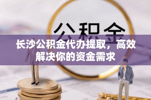 全流程长沙公积金代办提取，高效解决你的资金需求