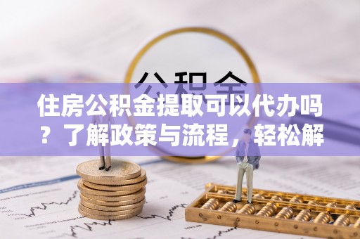 全流程住房公积金提取可以代办吗？了解政策与流程，轻松解决疑惑