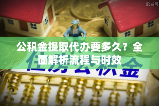 全流程公积金提取代办要多久？全面解析流程与时效