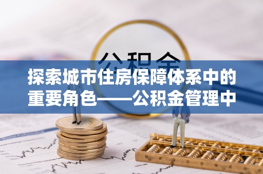 全流程探索城市住房保障体系中的重要角色——公积金管理中心