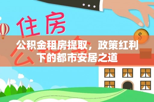 全流程公积金租房提取，政策红利下的都市安居之道