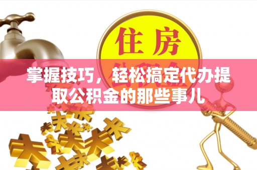 全流程掌握技巧，轻松搞定代办提取公积金的那些事儿