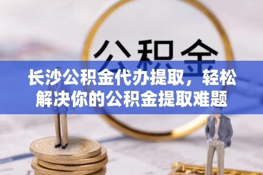 全流程长沙公积金代办提取，轻松解决你的公积金提取难题
