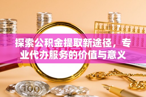 全流程探索公积金提取新途径，专业代办服务的价值与意义