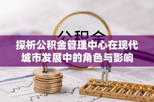 全流程探析公积金管理中心在现代城市发展中的角色与影响