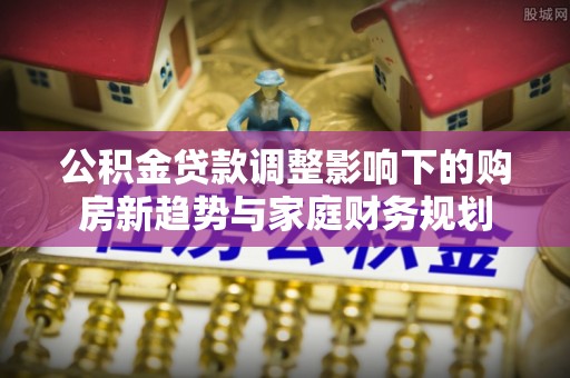 全流程公积金贷款调整影响下的购房新趋势与家庭财务规划