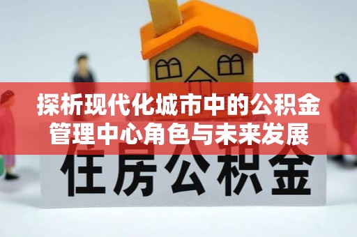 全流程探析现代化城市中的公积金管理中心角色与未来发展