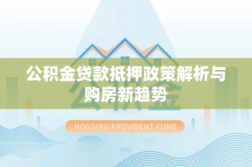 全流程公积金贷款抵押政策解析与购房新趋势