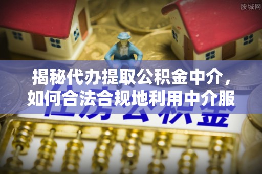 全流程揭秘代办提取公积金中介，如何合法合规地利用中介服务