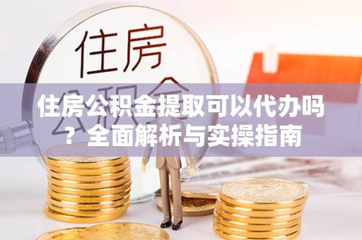 全流程住房公积金提取可以代办吗？全面解析与实操指南