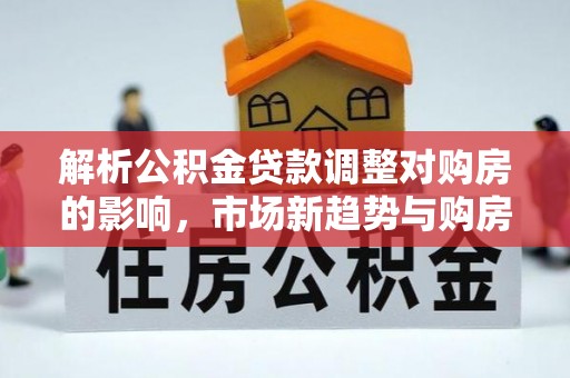 全流程解析公积金贷款调整对购房的影响，市场新趋势与购房者策略