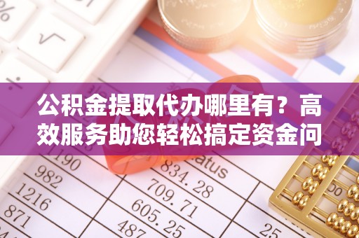 全流程公积金提取代办哪里有？高效服务助您轻松搞定资金问题
