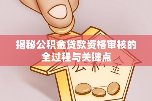全流程揭秘公积金贷款资格审核的全过程与关键点