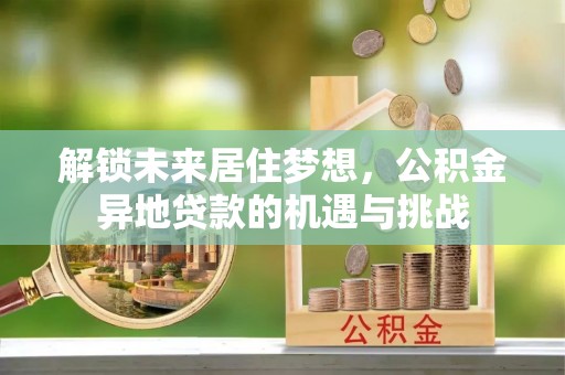 全流程解锁未来居住梦想，公积金异地贷款的机遇与挑战
