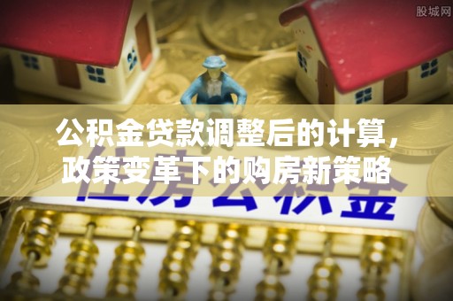 全流程公积金贷款调整后的计算，政策变革下的购房新策略