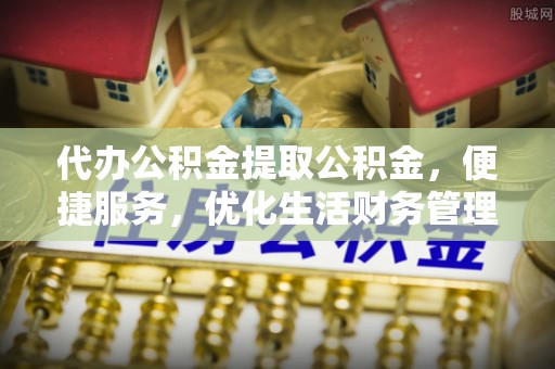 全流程代办公积金提取公积金，便捷服务，优化生活财务管理