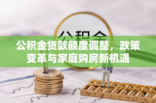 全流程公积金贷款额度调整，政策变革与家庭购房新机遇
